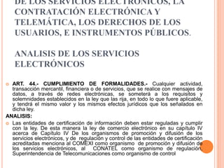 DE LOS SERVICIOS ELECTRÓNICOS, LA
CONTRATACIÓN ELECTRÓNICA Y
TELEMÁTICA, LOS DERECHOS DE LOS
USUARIOS, E INSTRUMENTOS PÚBLICOS.
ANALISIS DE LOS SERVICIOS
ELECTRÓNICOS
 ART. 44.- CUMPLIMIENTO DE FORMALIDADES.- Cualquier actividad,
transacción mercantil, financiera o de servicios, que se realice con mensajes de
datos, a través de redes electrónicas, se someterá a los requisitos y
solemnidades establecidos en la ley que las rija, en todo lo que fuere aplicable,
y tendrá el mismo valor y los mismos efectos jurídicos que los señalados en
dicha ley.
ANALISIS:
 Las entidades de certificación de información deben estar reguladas y cumplir
con la ley. De esta manera la ley de comercio electrónico en su capítulo IV
acerca de Capítulo IV De los organismos de promoción y difusión de los
servicios electrónicos, y de regulación y control de las entidades de certificación
acreditadas menciona al COMEXI como organismo de promoción y difusión de
los servicios electrónicos, al CONATEL como organismo de regulación,
Superintendencia de Telecomunicaciones como organismo de control
 