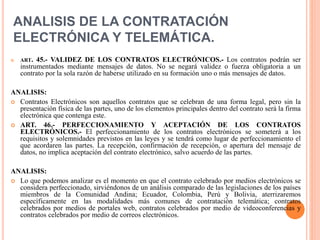 ANALISIS DE LA CONTRATACIÓN
ELECTRÓNICA Y TELEMÁTICA.
 ART. 45.- VALIDEZ DE LOS CONTRATOS ELECTRÓNICOS.- Los contratos podrán ser
instrumentados mediante mensajes de datos. No se negará validez o fuerza obligatoria a un
contrato por la sola razón de haberse utilizado en su formación uno o más mensajes de datos.
ANALISIS:
 Contratos Electrónicos son aquellos contratos que se celebran de una forma legal, pero sin la
presentación física de las partes, uno de los elementos principales dentro del contrato será la firma
electrónica que contenga este.
 ART. 46.- PERFECCIONAMIENTO Y ACEPTACIÓN DE LOS CONTRATOS
ELECTRÓNICOS.- El perfeccionamiento de los contratos electrónicos se someterá a los
requisitos y solemnidades previstos en las leyes y se tendrá como lugar de perfeccionamiento el
que acordaren las partes. La recepción, confirmación de recepción, o apertura del mensaje de
datos, no implica aceptación del contrato electrónico, salvo acuerdo de las partes.
ANALISIS:
 Lo que podemos analizar es el momento en que el contrato celebrado por medios electrónicos se
considera perfeccionado, sirviéndonos de un análisis comparado de las legislaciones de los países
miembros de la Comunidad Andina; Ecuador, Colombia, Perú y Bolivia, aterrizaremos
específicamente en las modalidades más comunes de contratación telemática; contratos
celebrados por medios de portales web, contratos celebrados por medio de videoconferencias y
contratos celebrados por medio de correos electrónicos.
 