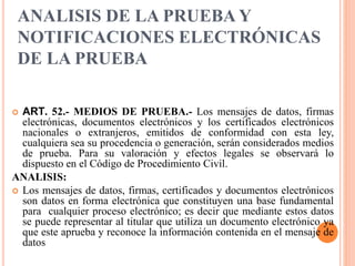 ANALISIS DE LA PRUEBA Y
NOTIFICACIONES ELECTRÓNICAS
DE LA PRUEBA
 ART. 52.- MEDIOS DE PRUEBA.- Los mensajes de datos, firmas
electrónicas, documentos electrónicos y los certificados electrónicos
nacionales o extranjeros, emitidos de conformidad con esta ley,
cualquiera sea su procedencia o generación, serán considerados medios
de prueba. Para su valoración y efectos legales se observará lo
dispuesto en el Código de Procedimiento Civil.
ANALISIS:
 Los mensajes de datos, firmas, certificados y documentos electrónicos
son datos en forma electrónica que constituyen una base fundamental
para cualquier proceso electrónico; es decir que mediante estos datos
se puede representar al titular que utiliza un documento electrónico ya
que este aprueba y reconoce la información contenida en el mensaje de
datos
 
