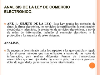 ANALISIS DE LA LEY DE COMERCIO
ELECTRONICO.
 ART. 1.- OBJETO DE LA LEY.- Esta Ley regula los mensajes de
datos, la firma electrónica, los servicios de certificación, la contratación
electrónica y telemática, la prestación de servicios electrónicos, a través
de redes de información, incluido el comercio electrónico y la
protección a los usuarios de estos sistemas.
ANALISIS.
 Se encuentra determinado todos los aspectos a los que controla y regula
a los diversos métodos que son utilizados a través de las redes de
información, para realizar diferentes formas de transacciones
comerciales que son ejecutadas en nuestro país, las cuales procuran
dotar de seguridad y garantía a las partes intervinientes.
 