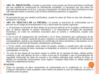  ART. 53.- PRESUNCIÓN.- Cuando se presentare como prueba una firma electrónica certificada
por una entidad de certificación de información acreditada, se presumirá que ésta reúne los
requisitos determinados en la Ley, y que por consiguiente, los datos de la firma electrónica no han
sido alterados desde su emisión y que la firma electrónica pertenece al signatario.
ANALISIS:
 Su presentación por una entidad certificadora, cuando los datos de firma no han sido alterados y
pertenecen a su titular.
 ART. 54.- PRÁCTICA DE LA PRUEBA.- La prueba se practicará de conformidad con lo
previsto en el Código de Procedimiento Civil y observando las normas siguientes:
 a. Al presentar un mensaje de datos dentro de un proceso judicial en los juzgados o tribunales del
país, se deberá adjuntar el soporte informático y la transcripción en papel del documento
electrónico, así como los elementos necesarios para su lectura y verificación, cuando sean
requeridos;
 b. En el caso de impugnación del certificado o de la firma electrónica por cualesquiera de las
partes, el juez o tribunal, a petición de parte, ordenará a la entidad de certificación de información
correspondiente, remitir a ese despacho los certificados de firma electrónica y documentos en los
que se basó la solicitud del firmante, debidamente certificados;
 c. El fax címile, será admitido como medio de prueba, siempre y cuando haya sido enviado y
recibido como mensaje de datos, mantenga su integridad, se conserve y cumpla con las exigencias
contempladas en esta ley.
 En caso de que alguna de las partes niegue la validez de un mensaje de datos, deberá probar,
conforme a que éste adolece de uno o varios vicios que lo invalidan, o que el procedimiento de
seguridad, incluyendo los datos de creación y los medios utilizados para verificar la firma, no
puedan ser reconocidos técnicamente como seguros. Cualquier duda sobre la validez podrá ser
objeto de comprobación técnica.
ANALISIS:
 Todos los mensajes de datos transmitidos de conformidad con lo establecido en la Ley de
Comercio Electrónico serán aceptados como medios de prueba en caso de celebrarse un juicio o
conflicto entre las partes.
 