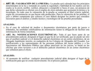  ART. 55.- VALORACIÓN DE LA PRUEBA.- La prueba será valorada bajo los principios
determinados en la ley y tomando en cuenta la seguridad y fiabilidad de los medios con los
cuales se la envió, recibió, verificó, almacenó o comprobó si fuese el caso, sin perjuicio de
que dicha valoración se efectué con el empleo de otros métodos que aconsejen la técnica y la
tecnología. En todo caso la valoración de la prueba se someterá al libre criterio judicial,
según las circunstancias en que hayan sido producidos. Para la valoración de las pruebas, el
juez o árbitro competente que conozca el caso deberá designar los peritos que considere
necesarios para el análisis y estudio técnico y tecnológico de las pruebas presentadas.
ANALISIS:
 En el caso de solicitud de medios o documentos electrónicos por parte de jueces o
tribunales, las entidades certificadoras de información tienen la obligación de facilitar esta
información de forma inmediata.
 ART. 56.- NOTIFICACIONES ELECTRÓNICAS.- Todo el que fuere parte de un
procedimiento judicial, designará el lugar en que ha de ser notificado, que no puede ser otro
que el casillero judicial y/o el domicilio judicial electrónico en un correo electrónico, de un
Abogado legalmente inscrito, en cualquiera de los Colegios de Abogados del Ecuador. Las
notificaciones a los representantes de las personas jurídicas del sector público y a los
funcionarios del Ministerio Público que deben intervenir en los juicios, se harán en las
oficinas que estos tuvieren o en el domicilio judicial electrónico en un correo electrónico
que señalaren para el efecto.
ANALISIS:
 Al momento de notificar cualquier procedimiento judicial debe designar el lugar de la
notificación para que no exista inconveniente. En el proceso judicial.
 