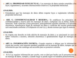  ART. 4.- PROPIEDAD INTELECTUAL.- Los mensajes de datos estarán sometidos a las
leyes, reglamentos y acuerdos internacionales relativos a la propiedad intelectual.
ANALISIS:
 Entendemos que los mensajes de datos deben respetar leyes o reglamente referidos a
propiedad intelectual.
 ART. 5.- CONFIDENCIALIDAD Y RESERVA.- Se establecen los principios de
confidencialidad y reserva para los mensajes de datos, cualquiera sea su forma, medio o
intención. Toda violación a estos principios, principalmente aquellas referidas a la intrusión
electrónica, transferencia ilegal de mensajes de datos o violación del secreto profesional,
será sancionada conforme a lo dispuesto en esta Ley y demás normas que rigen la materia.
ANALISIS:
 Se respeta este derecho en toda edición de mensajes de datos y se sancionará en caso de
haber violación a secretos, intrusión electrónica o apoderamiento ilegal de mensajes de
datos.
 ART. 6.- INFORMACIÓN ESCRITA.- Cuando requiera u obligue que la información
conste por escrito, este requisito quedará cumplido con un mensaje de datos, siempre que la
información que éste contenga sea accesible para su posterior consulta.
ANALISIS:
 Si la Ley requiere información por escrito, esto se dará por hecho con la presentación de
un mensaje de datos, siempre y cuando luego se pueda seguir revisándolo posteriormente.
 