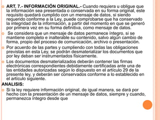  ART. 7.- INFORMACIÓN ORIGINAL.- Cuando requiera u obligue que
la información sea presentada o conservada en su forma original, este
requisito quedará cumplido con un mensaje de datos, si siendo
requerido conforme a la Ley, puede comprobarse que ha conservado
la integridad de la información, a partir del momento en que se generó
por primera vez en su forma definitiva, como mensaje de datos.
 Se considera que un mensaje de datos permanece íntegro, si se
mantiene completo e inalterable su contenido, salvo algún cambio de
forma, propio del proceso de comunicación, archivo o presentación.
 Por acuerdo de las partes y cumpliendo con todas las obligaciones
previstas en esta Ley, se podrán desmaterializar los documentos que
por ley deban ser instrumentados físicamente.
 Los documentos desmaterializados deberán contener las firmas
electrónicas correspondientes debidamente certificadas ante una de
las entidades autorizadas según lo dispuesto en el artículo 29 de la
presente ley, y deberán ser conservados conforme a lo establecido en
el artículo siguiente.
ANALISIS:
 Si la ley requiere información original, de igual manera, se dará por
hecho con la presentación de un mensaje de datos, siempre y cuando,
permanezca íntegro desde que
 