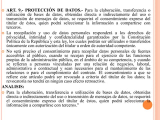  ART. 9.- PROTECCIÓN DE DATOS.- Para la elaboración, transferencia o
utilización de bases de datos, obtenidas directa o indirectamente del uso o
transmisión de mensajes de datos, se requerirá el consentimiento expreso del
titular de éstos, quien podrá seleccionar la información a compartirse con
terceros.
 La recopilación y uso de datos personales responderá a los derechos de
privacidad, intimidad y confidencialidad garantizados por la Constitución
Política de la República y esta ley, los cuales podrán ser utilizados o transferidos
únicamente con autorización del titular u orden de autoridad competente.
 No será preciso el consentimiento para recopilar datos personales de fuentes
accesibles al público, cuando se recojan para el ejercicio de las funciones
propias de la administración pública, en el ámbito de su competencia, y cuando
se refieran a personas vinculadas por una relación de negocios, laboral,
administrativa o contractual y sean necesarios para el mantenimiento de las
relaciones o para el cumplimiento del contrato. El consentimiento a que se
refiere este artículo podrá ser revocado a criterio del titular de los datos; la
revocatoria no tendrá en ningún caso efecto retroactivo.
ANALISIS:
 Para la elaboración, transferencia o utilización de bases de datos, obtenidas
directa o indirectamente del uso o transmisión de mensajes de datos, se requerirá
el consentimiento expreso del titular de éstos, quien podrá seleccionar la
información a compartirse con terceros."
 