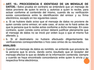  ART. 10.- PROCEDENCIA E IDENTIDAD DE UN MENSAJE DE
DATOS.- Salvo prueba en contrario se entenderá que un mensaje de
datos proviene de quien lo envía y, autoriza a quien lo recibe, para
actuar conforme al contenido del mismo, cuando de su verificación
exista concordancia entre la identificación del emisor y su firma
electrónica, excepto en los siguientes casos:
 a. Si se hubiere dado aviso que el mensaje de datos no proviene de
quien consta como emisor; en este caso, el aviso se lo hará antes de
que la persona que lo recibe actúe conforme a dicho mensaje. En caso
contrario, quien conste como emisor deberá justificar plenamente que
el mensaje de datos no se inició por orden suya o que el mismo fue
alterado; y,
 b. Si el destinatario no hubiere efectuado diligentemente las
verificaciones correspondientes o hizo caso omiso de su resultado.
ANALISIS:
 Cuando un mensaje de datos es remitido, se entiende que proviene de
la persona que lo envía, dando como resultado que el receptor del
mensaje efectúe lo que se detalla en la información contenida; siempre
y cuando se haya encontrado concordancia entre quien lo envía y su
respectiva firma electrónica.
 
