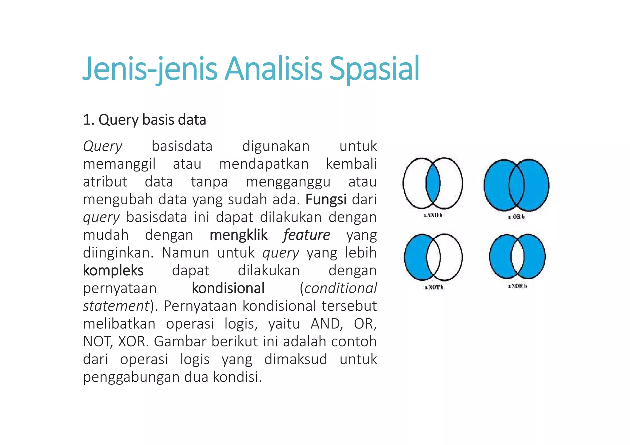 Jenis-jenis Analisis Spasial
1. Query basis data
Query basisdata digunakan untuk
memanggil atau mendapatkan kembali
atribut data tanpa mengganggu atau
mengubah data yang sudah ada. Fungsi dari
query basisdata ini dapat dilakukan dengan
mudah dengan mengklik feature yang
diinginkan. Namun untuk query yang lebih
kompleks dapat dilakukan dengan
pernyataan kondisional (conditional
statement). Pernyataan kondisional tersebut
melibatkan operasi logis, yaitu AND, OR,
NOT, XOR. Gambar berikut ini adalah contoh
dari operasi logis yang dimaksud untuk
penggabungan dua kondisi.
 