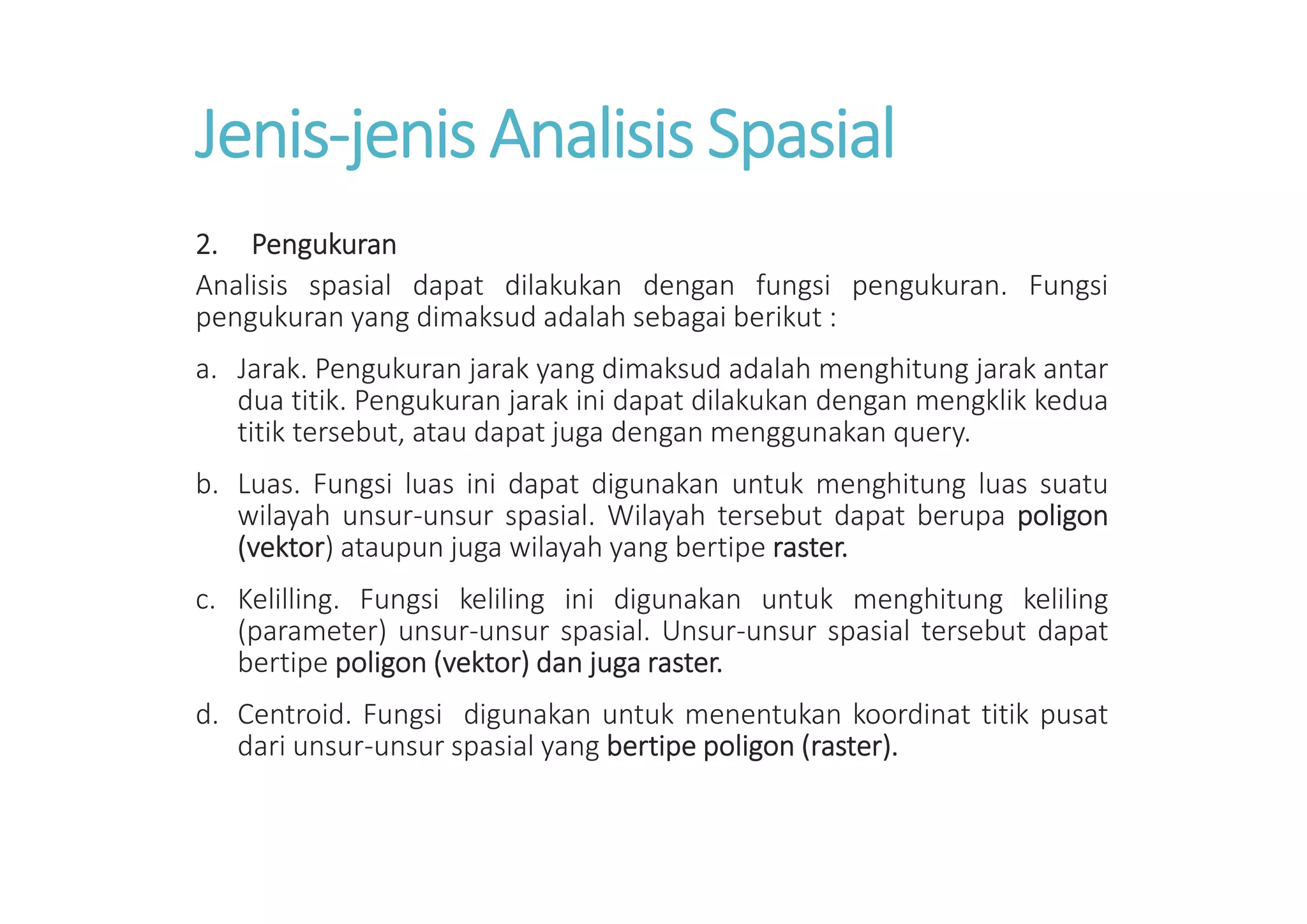 Jenis-jenis Analisis Spasial
2. Pengukuran
Analisis spasial dapat dilakukan dengan fungsi pengukuran. Fungsi
pengukuran yang dimaksud adalah sebagai berikut :
a. Jarak. Pengukuran jarak yang dimaksud adalah menghitung jarak antar
dua titik. Pengukuran jarak ini dapat dilakukan dengan mengklik kedua
titik tersebut, atau dapat juga dengan menggunakan query.
b. Luas. Fungsi luas ini dapat digunakan untuk menghitung luas suatu
wilayah unsur-unsur spasial. Wilayah tersebut dapat berupa poligon
(vektor) ataupun juga wilayah yang bertipe raster.
c. Kelilling. Fungsi keliling ini digunakan untuk menghitung keliling
(parameter) unsur-unsur spasial. Unsur-unsur spasial tersebut dapat
bertipe poligon (vektor) dan juga raster.
d. Centroid. Fungsi digunakan untuk menentukan koordinat titik pusat
dari unsur-unsur spasial yang bertipe poligon (raster).
 