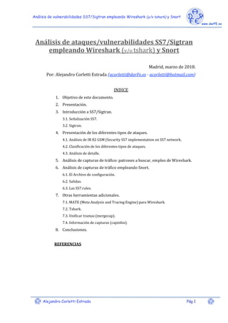 Análisis de vulnerabilidades SS7/Sigtran empleando Wireshark (y/o tshark) y Snort
Alejandro Corletti Estrada Pág 1
Análisis de ataques/vulnerabilidades SS7/Sigtran
empleando Wireshark (y/o tshark) y Snort
Madrid, marzo de 2018.
Por: Alejandro Corletti Estrada (acorletti@darFe.es - acorletti@hotmail.com)
INDICE
1. Objetivo de este documento.
2. Presentación.
3. Introducción a SS7/Sigtran.
3.1. Señalización SS7.
3.2. Sigtran.
4. Presentación de los diferentes tipos de ataques.
4.1. Análisis de IR 82 GSM (Security SS7 implementation on SS7 network.
4.2. Clasificación de los diferentes tipos de ataques.
4.3. Análisis de detalle.
5. Análisis de capturas de tráfico: patrones a buscar, empleo de Wireshark.
6. Análisis de capturas de tráfico empleando Snort.
6.1. El Archivo de configuración.
6.2. Salidas.
6.3. Las SS7.rules.
7. Otras herramientas adicionales.
7.1. MATE (Meta Analysis and Tracing Engine) para Wireshark.
7.2. Tshark.
7.3. Unificar tramas (mergecap).
7.4. Información de capturas (capinfos).
8. Conclusiones.
REFERENCIAS
 