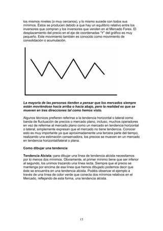 los mismos niveles (o muy cercanos), y lo mismo sucede con todos sus
mínimos. Éstos se producen debido a que hay un equilibrio relativo entre los
inversores que compran y los inversores que venden en el Mercado Forex. El
desplazamiento del precio en el eje de coordenadas “Y” del gráfico es muy
pequeño. Este movimiento también es conocido como movimiento de
consolidación o acumulación.




La mayoría de las personas tienden a pensar que los mercados siempre
están moviéndose hacia arriba o hacia abajo, pero la realidad es que se
mueven en tres direcciones tal como hemos visto.

Algunos técnicos prefieren referirse a la tendencia horizontal o lateral como
banda de fluctuación de precios o mercado plano, incluso, muchos operadores
en vez de referirse al mercado plano como un mercado en tendencia horizontal
o lateral, simplemente expresan que el mercado no tiene tendencia. Conocer
esto es muy importante ya que aproximadamente una tercera parte del tiempo,
realizando una estimación conservadora, los precios se mueven en un mercado
en tendencia horizontal/lateral o plana.

Como dibujar una tendencia

Tendencia Alcista: para dibujar una línea de tendencia alcista necesitamos
por lo menos dos mínimos. Obviamente, el primer mínimo tiene que ser inferior
al segundo, los unimos trazando una línea recta. Siempre que el precio se
mantenga por encima de esa línea que hemos dibujado podemos decir que
éste se encuentra en una tendencia alcista. Podéis observar el ejemplo a
través de una línea de color verde que conecta dos mínimos relativos en el
Mercado, reflejando de esta forma, una tendencia alcista.




                                      15
 