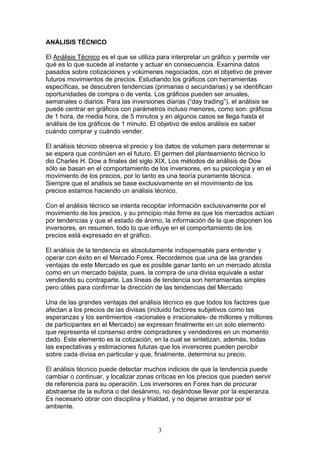 ANÁLISIS TÉCNICO

El Análisis Técnico es el que se utiliza para interpretar un gráfico y permite ver
qué es lo que sucede al instante y actuar en consecuencia. Examina datos
pasados sobre cotizaciones y volúmenes negociados, con el objetivo de prever
futuros movimientos de precios. Estudiando los gráficos con herramientas
específicas, se descubren tendencias (primarias o secundarias) y se identifican
oportunidades de compra o de venta. Los gráficos pueden ser anuales,
semanales o diarios. Para las inversiones diarias (“day trading”), el análisis se
puede centrar en gráficos con parámetros incluso menores, como son: gráficos
de 1 hora, de media hora, de 5 minutos y en algunos casos se llega hasta el
análisis de los gráficos de 1 minuto. El objetivo de estos análisis es saber
cuándo comprar y cuándo vender.

El análisis técnico observa el precio y los datos de volumen para determinar si
se espera que continúen en el futuro. El germen del planteamiento técnico lo
dio Charles H. Dow a finales del siglo XIX. Los métodos de análisis de Dow
sólo se basan en el comportamiento de los inversores, en su psicología y en el
movimiento de los precios, por lo tanto es una teoría puramente técnica.
Siempre que el análisis se base exclusivamente en el movimiento de los
precios estamos haciendo un análisis técnico.

Con el análisis técnico se intenta recopilar información exclusivamente por el
movimiento de los precios, y su principio más firme es que los mercados actúan
por tendencias y que el estado de ánimo, la información de la que disponen los
inversores, en resumen, todo lo que influye en el comportamiento de los
precios está expresado en el gráfico.

El análisis de la tendencia es absolutamente indispensable para entender y
operar con éxito en el Mercado Forex. Recordemos que una de las grandes
ventajas de este Mercado es que es posible ganar tanto en un mercado alcista
como en un mercado bajista, pues, la compra de una divisa equivale a estar
vendiendo su contraparte. Las líneas de tendencia son herramientas simples
pero útiles para confirmar la dirección de las tendencias del Mercado

Una de las grandes ventajas del análisis técnico es que todos los factores que
afectan a los precios de las divisas (incluido factores subjetivos como las
esperanzas y los sentimientos -racionales e irracionales- de millones y millones
de participantes en el Mercado) se expresan finalmente en un solo elemento
que representa el consenso entre compradores y vendedores en un momento
dado. Este elemento es la cotización, en la cual se sintetizan, además, todas
las expectativas y estimaciones futuras que los inversores pueden percibir
sobre cada divisa en particular y que, finalmente, determina su precio.

El análisis técnico puede detectar muchos indicios de que la tendencia puede
cambiar o continuar, y localizar zonas críticas en los precios que pueden servir
de referencia para su operación. Los inversores en Forex han de procurar
abstraerse de la euforia o del desánimo, no dejándose llevar por la esperanza.
Es necesario obrar con disciplina y frialdad, y no dejarse arrastrar por el
ambiente.


                                        3
 