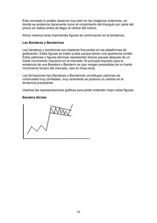 Este concepto lo podéis observar muy bien en las imágenes anteriores, en
donde se evidencia claramente como el rompimiento del triangulo por parte del
precio se realiza antes de llegar al vértice del mismo.

Ahora veamos otras importantes figuras de continuación en la tendencia.

Las Banderas y Banderines

Las banderas y banderines son bastante frecuentes en las plataformas de
graficación. Estas figuras se tratan juntas porque tienen una apariencia similar.
Estos patrones o figuras técnicas representan breves pausas después de un
fuerte movimiento impulsivo en el mercado. El principal requisito para la
existencia de una Bandera o Banderín es que vengan precedidas de un fuerte
movimiento brusco del mercado, casi en línea recta.

Las formaciones tipo Banderas o Banderines constituyen patrones de
continuidad muy confiables, muy raramente se produce un cambio en la
tendencia precedente.

Veamos las representaciones gráficas para poder entender mejor estas figuras:

Bandera Alcista




                                       44
 