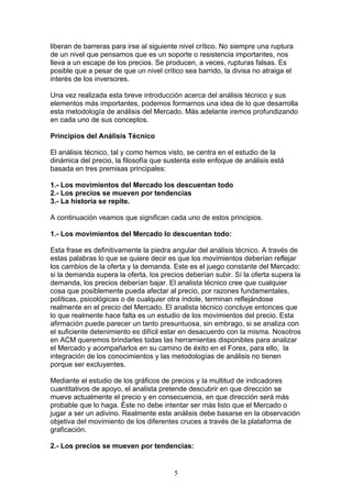 liberan de barreras para irse al siguiente nivel crítico. No siempre una ruptura
de un nivel que pensamos que es un soporte o resistencia importantes, nos
lleva a un escape de los precios. Se producen, a veces, rupturas falsas. Es
posible que a pesar de que un nivel crítico sea barrido, la divisa no atraiga el
interés de los inversores.

Una vez realizada esta breve introducción acerca del análisis técnico y sus
elementos más importantes, podemos formarnos una idea de lo que desarrolla
esta metodología de análisis del Mercado. Más adelante iremos profundizando
en cada uno de sus conceptos.

Principios del Análisis Técnico

El análisis técnico, tal y como hemos visto, se centra en el estudio de la
dinámica del precio, la filosofía que sustenta este enfoque de análisis está
basada en tres premisas principales:

1.- Los movimientos del Mercado los descuentan todo
2.- Los precios se mueven por tendencias
3.- La historia se repite.

A continuación veamos que significan cada uno de estos principios.

1.- Los movimientos del Mercado lo descuentan todo:

Esta frase es definitivamente la piedra angular del análisis técnico. A través de
estas palabras lo que se quiere decir es que los movimientos deberían reflejar
los cambios de la oferta y la demanda. Este es el juego constante del Mercado:
si la demanda supera la oferta, los precios deberían subir. Sí la oferta supera la
demanda, los precios deberían bajar. El analista técnico cree que cualquier
cosa que posiblemente pueda afectar al precio, por razones fundamentales,
políticas, psicológicas o de cualquier otra índole, terminan reflejándose
realmente en el precio del Mercado. El analista técnico concluye entonces que
lo que realmente hace falta es un estudio de los movimientos del precio. Esta
afirmación puede parecer un tanto presuntuosa, sin embrago, si se analiza con
el suficiente detenimiento es difícil estar en desacuerdo con la misma. Nosotros
en ACM queremos brindarles todas las herramientas disponibles para analizar
el Mercado y acompañarlos en su camino de éxito en el Forex, para ello, la
integración de los conocimientos y las metodologías de análisis no tienen
porque ser excluyentes.

Mediante el estudio de los gráficos de precios y la multitud de indicadores
cuantitativos de apoyo, el analista pretende descubrir en que dirección se
mueve actualmente el precio y en consecuencia, en que dirección será más
probable que lo haga. Éste no debe intentar ser más listo que el Mercado o
jugar a ser un adivino. Realmente este análisis debe basarse en la observación
objetiva del movimiento de los diferentes cruces a través de la plataforma de
graficación.

2.- Los precios se mueven por tendencias:


                                        5
 