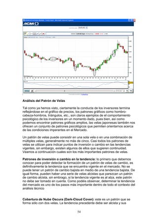 Análisis del Patrón de Velas

Tal como ya hemos visto, ciertamente la conducta de los inversores termina
reflejándose en el gráfico de precios, los patrones gráficos como hombro-
cabeza-hombros, triángulos, etc., son claros ejemplos de el comportamiento
psicológico de los inversores en un momento dado, pues bien, así como
podemos encontrar patrones gráficos amplios, las velas japonesas también nos
ofrecen un conjunto de patrones psicológicos que permiten orientarnos acerca
de las condiciones imperantes en el Mercado.

Un patrón de velas puede consistir en una sola vela o en una combinación de
múltiples velas, generalmente no más de cinco. Casi todos los patrones de
velas se utilizan para indicar puntos de inversión o cambio en las tendencias
vigentes, sin embargo, existen algunos de ellos que sugieren continuidad.
Veamos a continuación cuales son los más importantes patrones de velas.

Patrones de inversión o cambio en la tendencia: lo primero que debemos
conocer para poder detectar la formación de un patrón de velas de cambio, es
definitivamente la tendencia que se encuentra vigente en el mercado. No se
puede tener un patrón de cambio bajista en medio de una tendencia bajista. De
igual forma, pueden haber una serie de velas alcistas que parezcan un patrón
de cambio alcista, sin embrago, si la tendencia vigente es al alza, este patrón
no debe ser tomado en cuenta. Como podéis observar, determinar la tendencia
del mercado es uno de los pasos más importante dentro de todo el contexto del
análisis técnico


Cobertura de Nube Oscura (Dark-Cloud Cover): este es un patrón que se
forma sólo con dos velas. La tendencia precedente debe ser alcista y sus

                                      54
 
