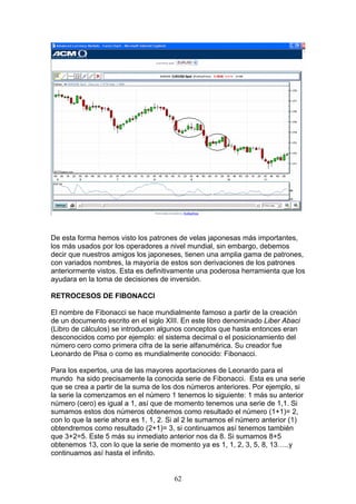 De esta forma hemos visto los patrones de velas japonesas más importantes,
los más usados por los operadores a nivel mundial, sin embargo, debemos
decir que nuestros amigos los japoneses, tienen una amplia gama de patrones,
con variados nombres, la mayoría de estos son derivaciones de los patrones
anteriormente vistos. Esta es definitivamente una poderosa herramienta que los
ayudara en la toma de decisiones de inversión.

RETROCESOS DE FIBONACCI

El nombre de Fibonacci se hace mundialmente famoso a partir de la creación
de un documento escrito en el siglo XIII. En este libro denominado Liber Abaci
(Libro de cálculos) se introducen algunos conceptos que hasta entonces eran
desconocidos como por ejemplo: el sistema decimal o el posicionamiento del
número cero como primera cifra de la serie alfanumérica. Su creador fue
Leonardo de Pisa o como es mundialmente conocido: Fibonacci.

Para los expertos, una de las mayores aportaciones de Leonardo para el
mundo ha sido precisamente la conocida serie de Fibonacci. Esta es una serie
que se crea a partir de la suma de los dos números anteriores. Por ejemplo, si
la serie la comenzamos en el número 1 tenemos lo siguiente: 1 más su anterior
número (cero) es igual a 1, así que de momento tenemos una serie de 1,1. Si
sumamos estos dos números obtenemos como resultado el número (1+1)= 2,
con lo que la serie ahora es 1, 1, 2. Si al 2 le sumamos el número anterior (1)
obtendremos como resultado (2+1)= 3, si continuamos así tenemos también
que 3+2=5. Este 5 más su inmediato anterior nos da 8. Si sumamos 8+5
obtenemos 13, con lo que la serie de momento ya es 1, 1, 2, 3, 5, 8, 13…..y
continuamos así hasta el infinito.


                                      62
 