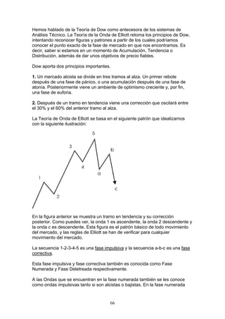 Hemos hablado de la Teoría de Dow como antecesora de los sistemas de
Análisis Técnico. La Teoría de la Onda de Elliott retoma los principios de Dow,
intentando reconocer figuras y patrones a partir de los cuales podríamos
conocer el punto exacto de la fase de mercado en que nos encontramos. Es
decir, saber si estamos en un momento de Acumulación, Tendencia o
Distribución, además de dar unos objetivos de precio fiables.

Dow aporta dos principios importantes.

1. Un mercado alcista se divide en tres tramos al alza. Un primer rebote
después de una fase de pánico, o una acumulación después de una fase de
atonía. Posteriormente viene un ambiente de optimismo creciente y, por fin,
una fase de euforia.

2. Después de un tramo en tendencia viene una corrección que oscilará entre
el 30% y el 60% del anterior tramo al alza.

La Teoría de Onda de Elliott se basa en el siguiente patrón que idealizamos
con la siguiente ilustración:




En la figura anterior se muestra un tramo en tendencia y su corrección
posterior. Como puedes ver, la onda 1 es ascendente, la onda 2 descendente y
la onda c es descendente. Esta figura es el patrón básico de todo movimiento
del mercado, y las reglas de Elliott se han de verificar para cualquier
movimiento del mercado.

La secuencia 1-2-3-4-5 es una fase impulsiva y la secuencia a-b-c es una fase
correctiva.

Esta fase impulsiva y fase correctiva también es conocida como Fase
Numerada y Fase Deletreada respectivamente.

A las Ondas que se encuentran en la fase numerada también se les conoce
como ondas impulsivas tanto si son alcistas o bajistas. En la fase numerada



                                       66
 
