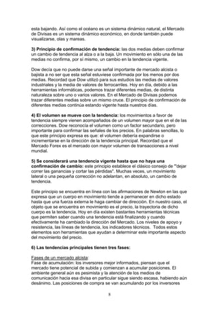 esta bajando. Así como el océano es un sistema dinámico natural, el Mercado
de Divisas es un sistema dinámico económico, en donde también puede
visualizarse, olas y mareas.

3) Principio de confirmación de tendencia: las dos medias deben confirmar
un cambio de tendencia al alza o a la baja. Un movimiento en sólo una de las
medias no confirma, por sí mismo, un cambio en la tendencia vigente.

Dow decía que no puede darse una señal importante de mercado alcista o
bajista a no ser que esta señal estuviese confirmada por los menos por dos
medias. Recordad que Dow utilizó para sus estudios las medias de valores
industriales y la media de valores de ferrocarriles. Hoy en día, debido a las
herramientas informáticas, podemos trazar diferentes medias, de distinta
naturaleza sobre uno o varios valores. En el Mercado de Divisas podemos
trazar diferentes medias sobre un mismo cruce. El principio de confirmación de
diferentes medias continúa estando vigente hasta nuestros días.

4) El volumen se mueve con la tendencia: los movimientos a favor de
tendencia siempre vienen acompañados de un volumen mayor que en el de las
correcciones. Dow reconocía el volumen como un factor secundario, pero
importante para confirmar las señales de los precios. En palabras sencillas, lo
que este principio expresa es que: el volumen debería expandirse o
incrementarse en la dirección de la tendencia principal. Recordad que el
Mercado Forex es el mercado con mayor volumen de transacciones a nivel
mundial.

5) Se considerará una tendencia vigente hasta que no haya una
confirmación de cambio: este principio establece el clásico consejo de "'dejar
correr las ganancias y cortar las pérdidas". Muchas veces, un movimiento
lateral o una pequeña corrección no adelantan, en absoluto, un cambio de
tendencia.

Este principio se encuentra en línea con las afirmaciones de Newton en las que
expresa que un cuerpo en movimiento tiende a permanecer en dicho estado
hasta que una fuerza externa le haga cambiar de dirección. En nuestro caso, el
objeto que se encuentra en movimiento es el precio, la trayectoria de dicho
cuerpo es la tendencia. Hoy en día existen bastantes herramientas técnicas
que permiten saber cuando una tendencia está finalizando y cuando
efectivamente ha cambiado la dirección del Mercado. Los niveles de apoyo y
resistencia, las líneas de tendencia, los indicadores técnicos. Todos estos
elementos son herramientas que ayudan a determinar este importante aspecto
del movimiento del precio.

6) Las tendencias principales tienen tres fases:

Fases de un mercado alcista:
Fase de acumulación: los inversores mejor informados, piensan que el
mercado tiene potencial de subida y comienzan a acumular posiciones. El
ambiente general aún es pesimista y la atención de los medios de
comunicación hacia esa divisa en particular sigue siendo escasa, habiendo aún
desánimo. Las posiciones de compra se van acumulando por los inversores

                                       8
 