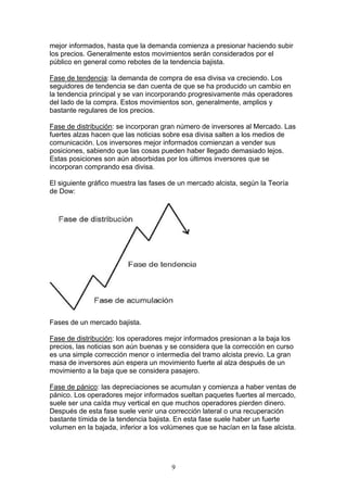 mejor informados, hasta que la demanda comienza a presionar haciendo subir
los precios. Generalmente estos movimientos serán considerados por el
público en general como rebotes de la tendencia bajista.

Fase de tendencia: la demanda de compra de esa divisa va creciendo. Los
seguidores de tendencia se dan cuenta de que se ha producido un cambio en
la tendencia principal y se van incorporando progresivamente más operadores
del lado de la compra. Estos movimientos son, generalmente, amplios y
bastante regulares de los precios.

Fase de distribución: se incorporan gran número de inversores al Mercado. Las
fuertes alzas hacen que las noticias sobre esa divisa salten a los medios de
comunicación. Los inversores mejor informados comienzan a vender sus
posiciones, sabiendo que las cosas pueden haber llegado demasiado lejos.
Estas posiciones son aún absorbidas por los últimos inversores que se
incorporan comprando esa divisa.

El siguiente gráfico muestra las fases de un mercado alcista, según la Teoría
de Dow:




Fases de un mercado bajista.

Fase de distribución: los operadores mejor informados presionan a la baja los
precios, las noticias son aún buenas y se considera que la corrección en curso
es una simple corrección menor o intermedia del tramo alcista previo. La gran
masa de inversores aún espera un movimiento fuerte al alza después de un
movimiento a la baja que se considera pasajero.

Fase de pánico: las depreciaciones se acumulan y comienza a haber ventas de
pánico. Los operadores mejor informados sueltan paquetes fuertes al mercado,
suele ser una caída muy vertical en que muchos operadores pierden dinero.
Después de esta fase suele venir una corrección lateral o una recuperación
bastante tímida de la tendencia bajista. En esta fase suele haber un fuerte
volumen en la bajada, inferior a los volúmenes que se hacían en la fase alcista.




                                       9
 