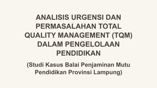 ANALISIS URGENSI DAN
PERMASALAHAN TOTAL
QUALITY MANAGEMENT (TQM)
DALAM PENGELOLAAN
PENDIDIKAN
(Studi Kasus Balai Penjaminan Mutu
Pendidikan Provinsi Lampung)
 