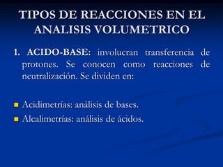 TIPOS DE REACCIONES EN EL
ANALISIS VOLUMETRICO
1. ACIDO-BASE: involucran transferencia de
protones. Se conocen como reacciones de
neutralización. Se dividen en:
 Acidimetrías: análisis de bases.
 Alcalimetrías: análisis de ácidos.
 