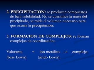 2. PRECIPITACION: se producen compuestos
de baja solubilidad. No se cuantifica la masa del
precipitado, se mide el volumen necesario para
que ocurra la precipitación.
3. FORMACION DE COMPLEJOS: se forman
complejos de coordinación:
Valorante + ion metálico  complejo
(base Lewis) (ácido Lewis)
 
