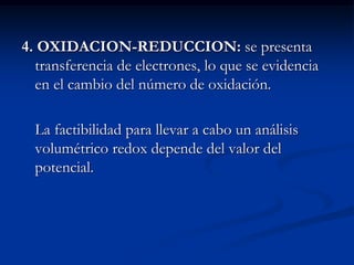 4. OXIDACION-REDUCCION: se presenta
transferencia de electrones, lo que se evidencia
en el cambio del número de oxidación.
La factibilidad para llevar a cabo un análisis
volumétrico redox depende del valor del
potencial.
 