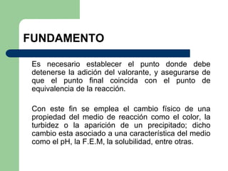 FUNDAMENTO
Es necesario establecer el punto donde debe
detenerse la adición del valorante, y asegurarse de
que el punto final coincida con el punto de
equivalencia de la reacción.
Con este fin se emplea el cambio físico de una
propiedad del medio de reacción como el color, la
turbidez o la aparición de un precipitado; dicho
cambio esta asociado a una característica del medio
como el pH, la F.E.M, la solubilidad, entre otras.
 