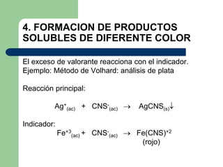 4. FORMACION DE PRODUCTOS
SOLUBLES DE DIFERENTE COLOR
El exceso de valorante reacciona con el indicador.
Ejemplo: Método de Volhard: análisis de plata
Reacción principal:
Ag+
(ac) + CNS-
(ac)  AgCNS(s)
Indicador:
Fe+3
(ac) + CNS-
(ac)  Fe(CNS)+2
(rojo)
 