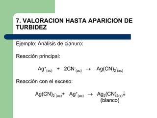 7. VALORACION HASTA APARICION DE
TURBIDEZ
Ejemplo: Análisis de cianuro:
Reacción principal:
Ag+
(ac) + 2CN-
(ac)  Ag(CN)2
-
(ac)
Reacción con el exceso:
Ag(CN)2
-
(ac)+ Ag+
(ac)  Ag2(CN)2(s)
(blanco)
 