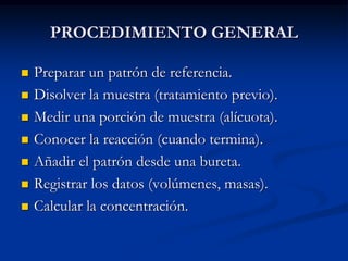 PROCEDIMIENTO GENERAL
 Preparar un patrón de referencia.
 Disolver la muestra (tratamiento previo).
 Medir una porción de muestra (alícuota).
 Conocer la reacción (cuando termina).
 Añadir el patrón desde una bureta.
 Registrar los datos (volúmenes, masas).
 Calcular la concentración.
 