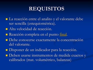 REQUISITOS
 La reacción entre el analito y el valorante debe
ser sencilla (estequiométrica).
 Alta velocidad de reacción.
 Reacción completa en el punto final.
 Debe conocerse exactamente la concentración
del valorante.
 Disponer de un indicador para la reacción.
 Deben usarse instrumentos de medida exactos y
calibrados (mat. volumétrico, balanzas)
 