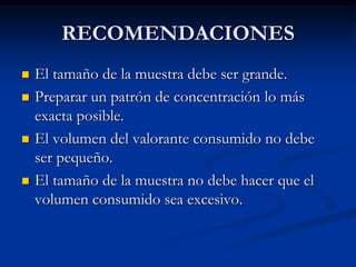 RECOMENDACIONES
 El tamaño de la muestra debe ser grande.
 Preparar un patrón de concentración lo más
exacta posible.
 El volumen del valorante consumido no debe
ser pequeño.
 El tamaño de la muestra no debe hacer que el
volumen consumido sea excesivo.
 