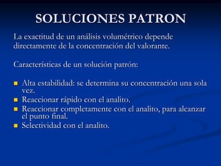 SOLUCIONES PATRON
La exactitud de un análisis volumétrico depende
directamente de la concentración del valorante.
Características de un solución patrón:
 Alta estabilidad: se determina su concentración una sola
vez.
 Reaccionar rápido con el analito.
 Reaccionar completamente con el analito, para alcanzar
el punto final.
 Selectividad con el analito.
 