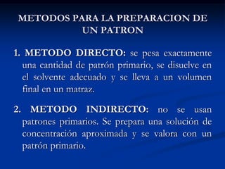 METODOS PARA LA PREPARACION DE
UN PATRON
1. METODO DIRECTO: se pesa exactamente
una cantidad de patrón primario, se disuelve en
el solvente adecuado y se lleva a un volumen
final en un matraz.
2. METODO INDIRECTO: no se usan
patrones primarios. Se prepara una solución de
concentración aproximada y se valora con un
patrón primario.
 