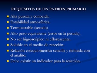REQUISITOS DE UN PATRON PRIMARIO
 Alta pureza y conocida.
 Estabilidad atmosférica.
 Termoestable (secado)
 Alto peso equivalente (error en la pesada).
 No ser higroscópico ni eflorescente.
 Soluble en el medio de reacción.
 Relación estequiometríca sencilla y definida con
el analito.
 Debe existir un indicador para la reacción.
 