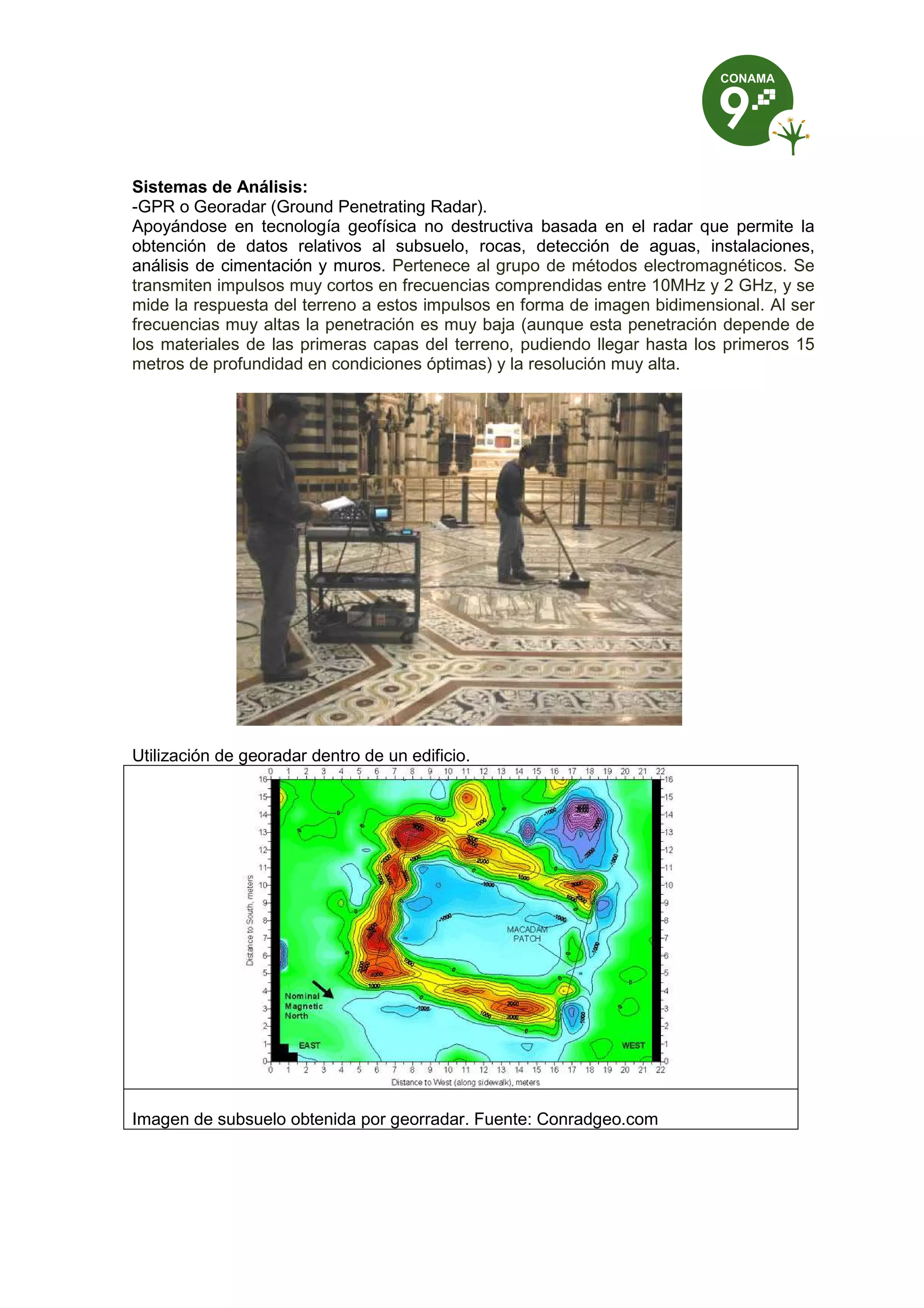 Sistemas de Análisis:
-GPR o Georadar (Ground Penetrating Radar).
Apoyándose en tecnología geofísica no destructiva basada en el radar que permite la
obtención de datos relativos al subsuelo, rocas, detección de aguas, instalaciones,
análisis de cimentación y muros. Pertenece al grupo de métodos electromagnéticos. Se
transmiten impulsos muy cortos en frecuencias comprendidas entre 10MHz y 2 GHz, y se
mide la respuesta del terreno a estos impulsos en forma de imagen bidimensional. Al ser
frecuencias muy altas la penetración es muy baja (aunque esta penetración depende de
los materiales de las primeras capas del terreno, pudiendo llegar hasta los primeros 15
metros de profundidad en condiciones óptimas) y la resolución muy alta.
Utilización de georadar dentro de un edificio.
Imagen de subsuelo obtenida por georradar. Fuente: Conradgeo.com
 