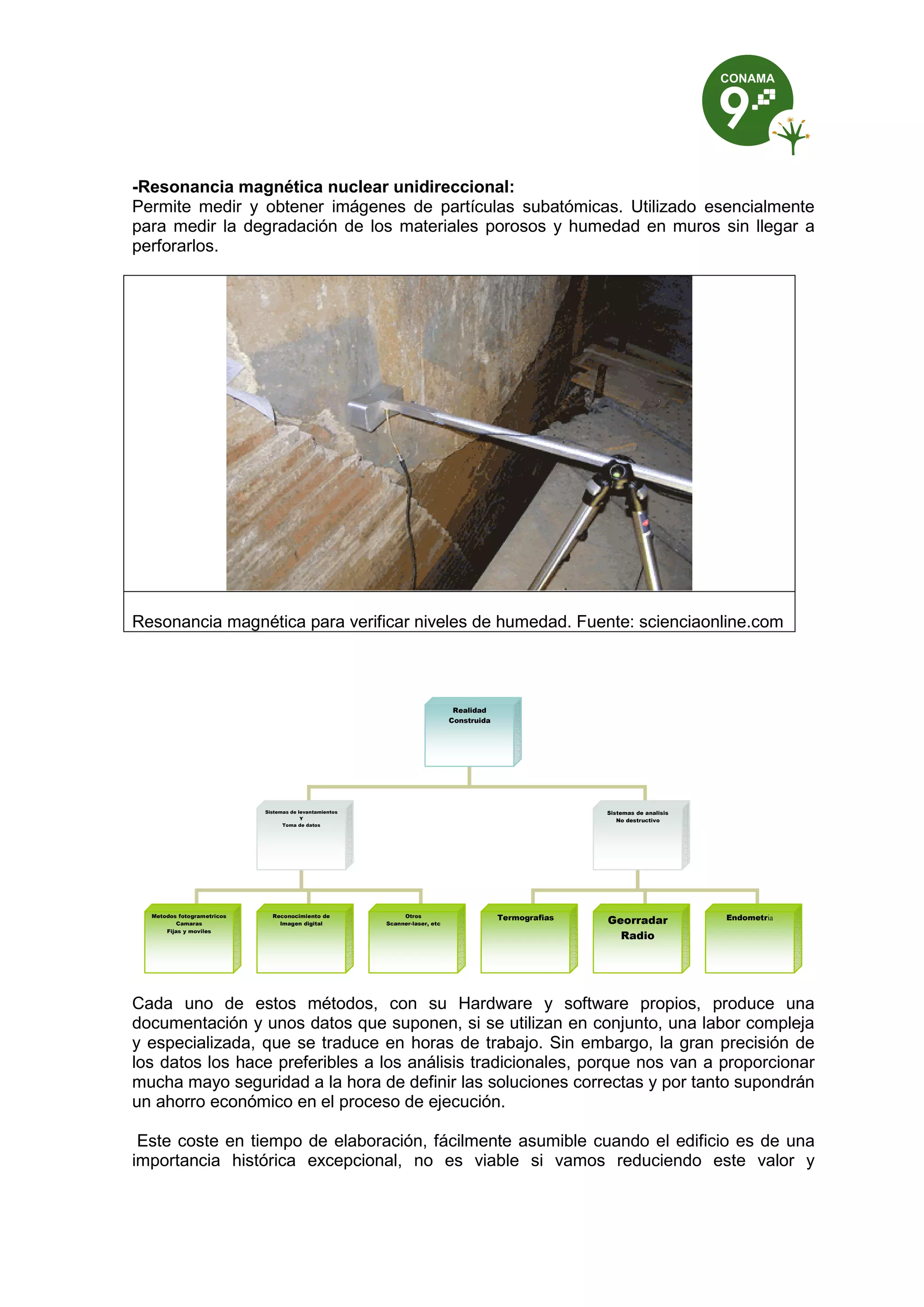 -Resonancia magnética nuclear unidireccional:
Permite medir y obtener imágenes de partículas subatómicas. Utilizado esencialmente
para medir la degradación de los materiales porosos y humedad en muros sin llegar a
perforarlos.
Resonancia magnética para verificar niveles de humedad. Fuente: scienciaonline.com
Cada uno de estos métodos, con su Hardware y software propios, produce una
documentación y unos datos que suponen, si se utilizan en conjunto, una labor compleja
y especializada, que se traduce en horas de trabajo. Sin embargo, la gran precisión de
los datos los hace preferibles a los análisis tradicionales, porque nos van a proporcionar
mucha mayo seguridad a la hora de definir las soluciones correctas y por tanto supondrán
un ahorro económico en el proceso de ejecución.
Este coste en tiempo de elaboración, fácilmente asumible cuando el edificio es de una
importancia histórica excepcional, no es viable si vamos reduciendo este valor y
Realidad
Construida
Sistemas de levantamientos
Y
Toma de datos
Sistemas de analisis
No destructivo
Metodos fotogrametricos
Camaras
Fijas y moviles
Reconocimiento de
Imagen digital
Otros
Scanner-laser, etc
Termografias Georradar
Radio
Endometria
 