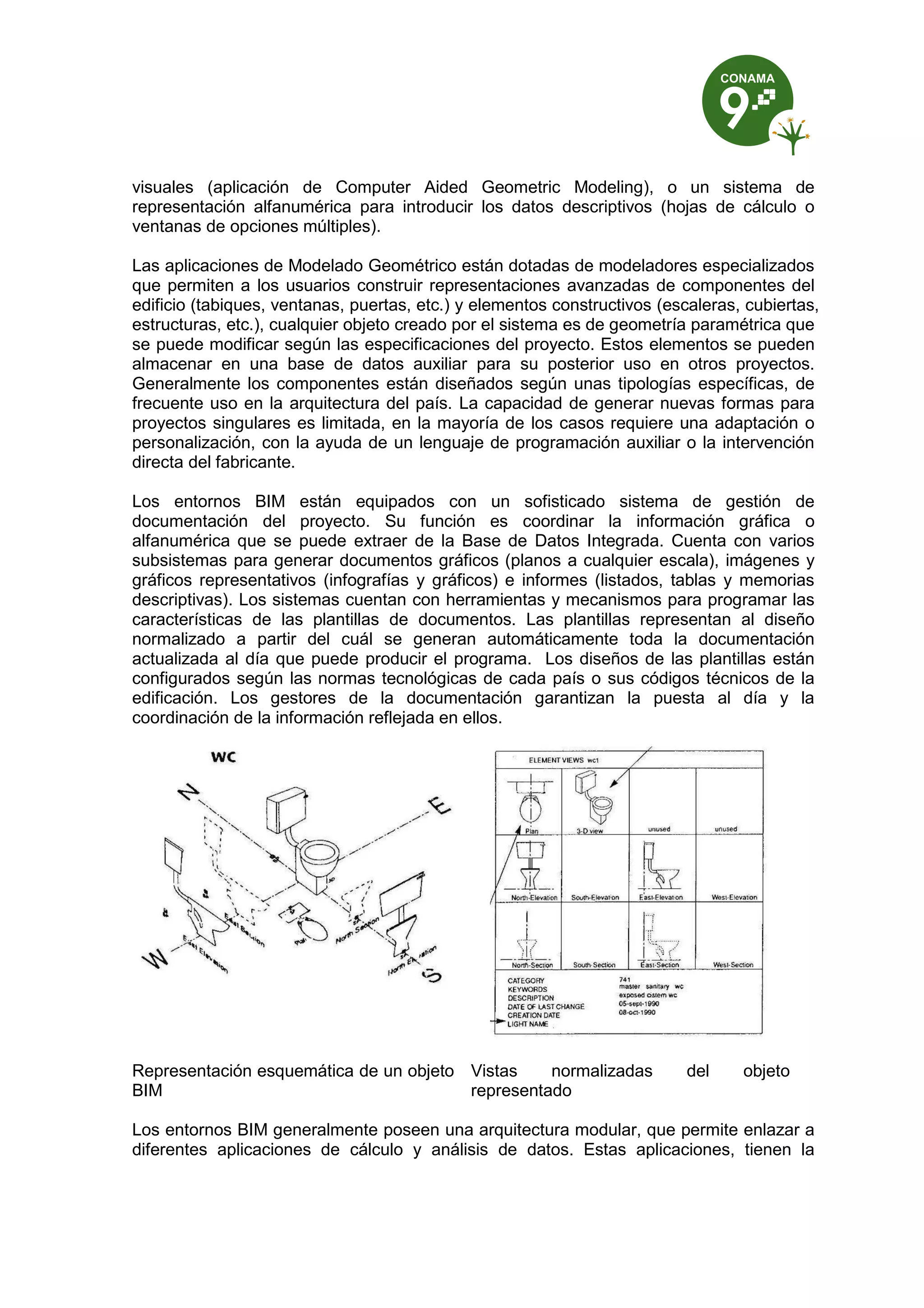 visuales (aplicación de Computer Aided Geometric Modeling), o un sistema de
representación alfanumérica para introducir los datos descriptivos (hojas de cálculo o
ventanas de opciones múltiples).
Las aplicaciones de Modelado Geométrico están dotadas de modeladores especializados
que permiten a los usuarios construir representaciones avanzadas de componentes del
edificio (tabiques, ventanas, puertas, etc.) y elementos constructivos (escaleras, cubiertas,
estructuras, etc.), cualquier objeto creado por el sistema es de geometría paramétrica que
se puede modificar según las especificaciones del proyecto. Estos elementos se pueden
almacenar en una base de datos auxiliar para su posterior uso en otros proyectos.
Generalmente los componentes están diseñados según unas tipologías específicas, de
frecuente uso en la arquitectura del país. La capacidad de generar nuevas formas para
proyectos singulares es limitada, en la mayoría de los casos requiere una adaptación o
personalización, con la ayuda de un lenguaje de programación auxiliar o la intervención
directa del fabricante.
Los entornos BIM están equipados con un sofisticado sistema de gestión de
documentación del proyecto. Su función es coordinar la información gráfica o
alfanumérica que se puede extraer de la Base de Datos Integrada. Cuenta con varios
subsistemas para generar documentos gráficos (planos a cualquier escala), imágenes y
gráficos representativos (infografías y gráficos) e informes (listados, tablas y memorias
descriptivas). Los sistemas cuentan con herramientas y mecanismos para programar las
características de las plantillas de documentos. Las plantillas representan al diseño
normalizado a partir del cuál se generan automáticamente toda la documentación
actualizada al día que puede producir el programa. Los diseños de las plantillas están
configurados según las normas tecnológicas de cada país o sus códigos técnicos de la
edificación. Los gestores de la documentación garantizan la puesta al día y la
coordinación de la información reflejada en ellos.
Representación esquemática de un objeto
BIM
Vistas normalizadas del objeto
representado
Los entornos BIM generalmente poseen una arquitectura modular, que permite enlazar a
diferentes aplicaciones de cálculo y análisis de datos. Estas aplicaciones, tienen la
 
