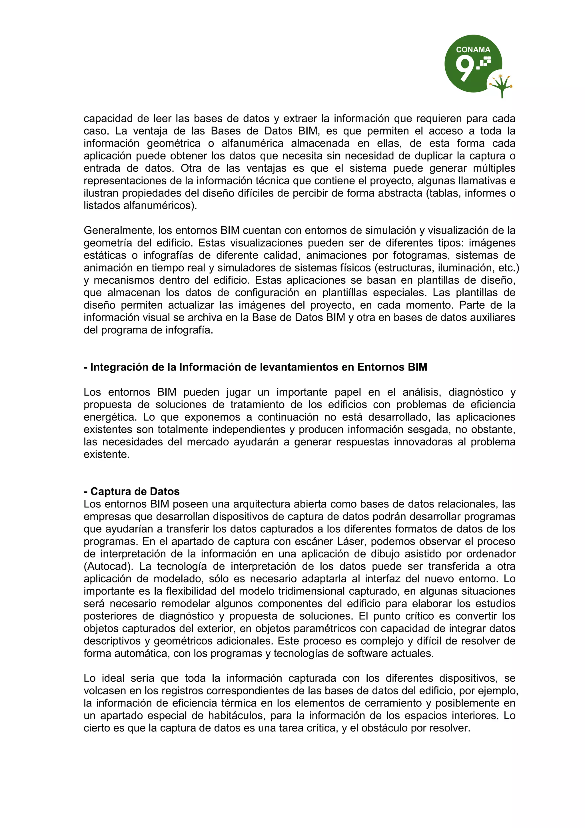 capacidad de leer las bases de datos y extraer la información que requieren para cada
caso. La ventaja de las Bases de Datos BIM, es que permiten el acceso a toda la
información geométrica o alfanumérica almacenada en ellas, de esta forma cada
aplicación puede obtener los datos que necesita sin necesidad de duplicar la captura o
entrada de datos. Otra de las ventajas es que el sistema puede generar múltiples
representaciones de la información técnica que contiene el proyecto, algunas llamativas e
ilustran propiedades del diseño difíciles de percibir de forma abstracta (tablas, informes o
listados alfanuméricos).
Generalmente, los entornos BIM cuentan con entornos de simulación y visualización de la
geometría del edificio. Estas visualizaciones pueden ser de diferentes tipos: imágenes
estáticas o infografías de diferente calidad, animaciones por fotogramas, sistemas de
animación en tiempo real y simuladores de sistemas físicos (estructuras, iluminación, etc.)
y mecanismos dentro del edificio. Estas aplicaciones se basan en plantillas de diseño,
que almacenan los datos de configuración en plantiíllas especiales. Las plantillas de
diseño permiten actualizar las imágenes del proyecto, en cada momento. Parte de la
información visual se archiva en la Base de Datos BIM y otra en bases de datos auxiliares
del programa de infografía.
- Integración de la Información de levantamientos en Entornos BIM
Los entornos BIM pueden jugar un importante papel en el análisis, diagnóstico y
propuesta de soluciones de tratamiento de los edificios con problemas de eficiencia
energética. Lo que exponemos a continuación no está desarrollado, las aplicaciones
existentes son totalmente independientes y producen información sesgada, no obstante,
las necesidades del mercado ayudarán a generar respuestas innovadoras al problema
existente.
- Captura de Datos
Los entornos BIM poseen una arquitectura abierta como bases de datos relacionales, las
empresas que desarrollan dispositivos de captura de datos podrán desarrollar programas
que ayudarían a transferir los datos capturados a los diferentes formatos de datos de los
programas. En el apartado de captura con escáner Láser, podemos observar el proceso
de interpretación de la información en una aplicación de dibujo asistido por ordenador
(Autocad). La tecnología de interpretación de los datos puede ser transferida a otra
aplicación de modelado, sólo es necesario adaptarla al interfaz del nuevo entorno. Lo
importante es la flexibilidad del modelo tridimensional capturado, en algunas situaciones
será necesario remodelar algunos componentes del edificio para elaborar los estudios
posteriores de diagnóstico y propuesta de soluciones. El punto crítico es convertir los
objetos capturados del exterior, en objetos paramétricos con capacidad de integrar datos
descriptivos y geométricos adicionales. Este proceso es complejo y difícil de resolver de
forma automática, con los programas y tecnologías de software actuales.
Lo ideal sería que toda la información capturada con los diferentes dispositivos, se
volcasen en los registros correspondientes de las bases de datos del edificio, por ejemplo,
la información de eficiencia térmica en los elementos de cerramiento y posiblemente en
un apartado especial de habitáculos, para la información de los espacios interiores. Lo
cierto es que la captura de datos es una tarea crítica, y el obstáculo por resolver.
 