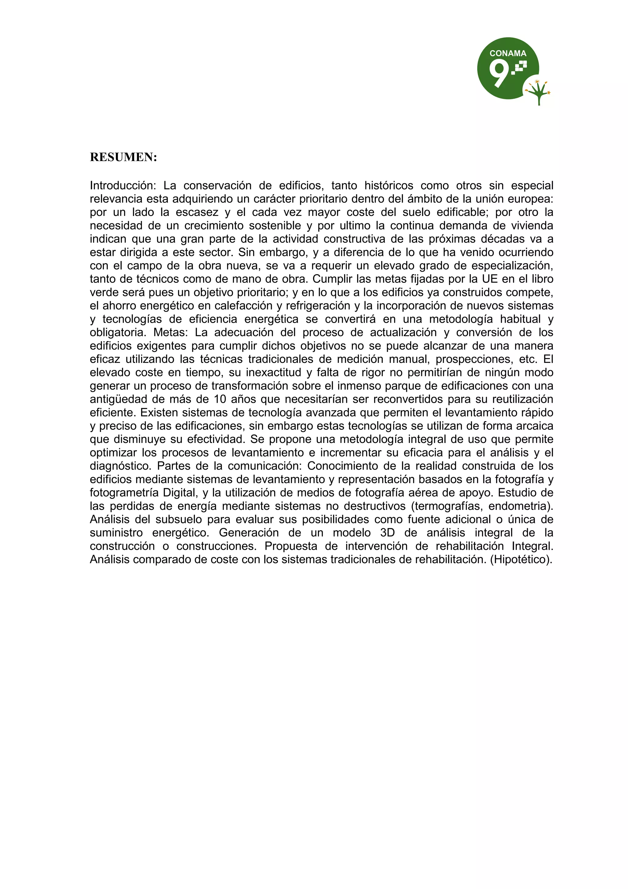 RESUMEN:
Introducción: La conservación de edificios, tanto históricos como otros sin especial
relevancia esta adquiriendo un carácter prioritario dentro del ámbito de la unión europea:
por un lado la escasez y el cada vez mayor coste del suelo edificable; por otro la
necesidad de un crecimiento sostenible y por ultimo la continua demanda de vivienda
indican que una gran parte de la actividad constructiva de las próximas décadas va a
estar dirigida a este sector. Sin embargo, y a diferencia de lo que ha venido ocurriendo
con el campo de la obra nueva, se va a requerir un elevado grado de especialización,
tanto de técnicos como de mano de obra. Cumplir las metas fijadas por la UE en el libro
verde será pues un objetivo prioritario; y en lo que a los edificios ya construidos compete,
el ahorro energético en calefacción y refrigeración y la incorporación de nuevos sistemas
y tecnologías de eficiencia energética se convertirá en una metodología habitual y
obligatoria. Metas: La adecuación del proceso de actualización y conversión de los
edificios exigentes para cumplir dichos objetivos no se puede alcanzar de una manera
eficaz utilizando las técnicas tradicionales de medición manual, prospecciones, etc. El
elevado coste en tiempo, su inexactitud y falta de rigor no permitirían de ningún modo
generar un proceso de transformación sobre el inmenso parque de edificaciones con una
antigüedad de más de 10 años que necesitarían ser reconvertidos para su reutilización
eficiente. Existen sistemas de tecnología avanzada que permiten el levantamiento rápido
y preciso de las edificaciones, sin embargo estas tecnologías se utilizan de forma arcaica
que disminuye su efectividad. Se propone una metodología integral de uso que permite
optimizar los procesos de levantamiento e incrementar su eficacia para el análisis y el
diagnóstico. Partes de la comunicación: Conocimiento de la realidad construida de los
edificios mediante sistemas de levantamiento y representación basados en la fotografía y
fotogrametría Digital, y la utilización de medios de fotografía aérea de apoyo. Estudio de
las perdidas de energía mediante sistemas no destructivos (termografías, endometria).
Análisis del subsuelo para evaluar sus posibilidades como fuente adicional o única de
suministro energético. Generación de un modelo 3D de análisis integral de la
construcción o construcciones. Propuesta de intervención de rehabilitación Integral.
Análisis comparado de coste con los sistemas tradicionales de rehabilitación. (Hipotético).
 