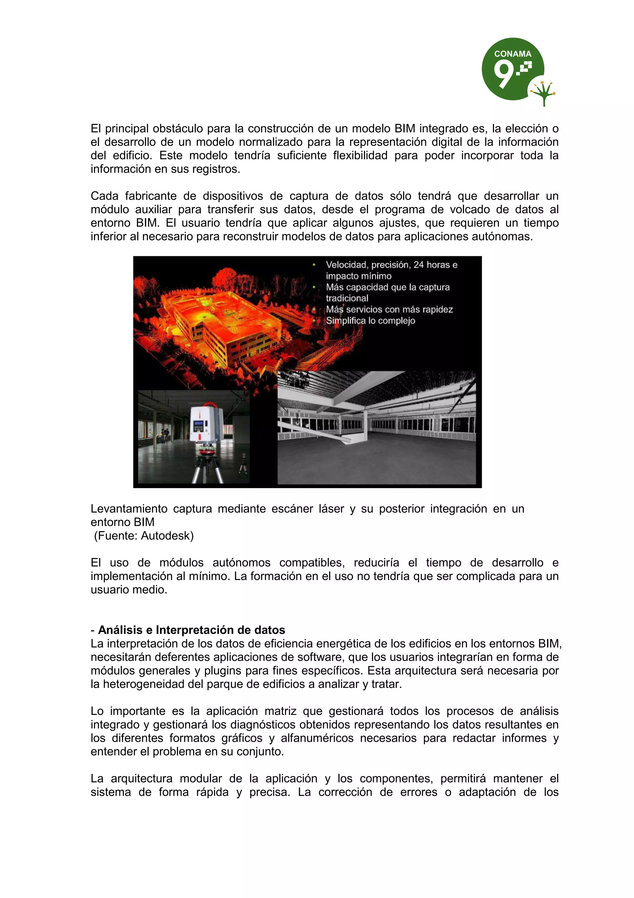 El principal obstáculo para la construcción de un modelo BIM integrado es, la elección o
el desarrollo de un modelo normalizado para la representación digital de la información
del edificio. Este modelo tendría suficiente flexibilidad para poder incorporar toda la
información en sus registros.
Cada fabricante de dispositivos de captura de datos sólo tendrá que desarrollar un
módulo auxiliar para transferir sus datos, desde el programa de volcado de datos al
entorno BIM. El usuario tendría que aplicar algunos ajustes, que requieren un tiempo
inferior al necesario para reconstruir modelos de datos para aplicaciones autónomas.
Levantamiento captura mediante escáner láser y su posterior integración en un
entorno BIM
(Fuente: Autodesk)
El uso de módulos autónomos compatibles, reduciría el tiempo de desarrollo e
implementación al mínimo. La formación en el uso no tendría que ser complicada para un
usuario medio.
- Análisis e Interpretación de datos
La interpretación de los datos de eficiencia energética de los edificios en los entornos BIM,
necesitarán deferentes aplicaciones de software, que los usuarios integrarían en forma de
módulos generales y plugins para fines específicos. Esta arquitectura será necesaria por
la heterogeneidad del parque de edificios a analizar y tratar.
Lo importante es la aplicación matriz que gestionará todos los procesos de análisis
integrado y gestionará los diagnósticos obtenidos representando los datos resultantes en
los diferentes formatos gráficos y alfanuméricos necesarios para redactar informes y
entender el problema en su conjunto.
La arquitectura modular de la aplicación y los componentes, permitirá mantener el
sistema de forma rápida y precisa. La corrección de errores o adaptación de los
 