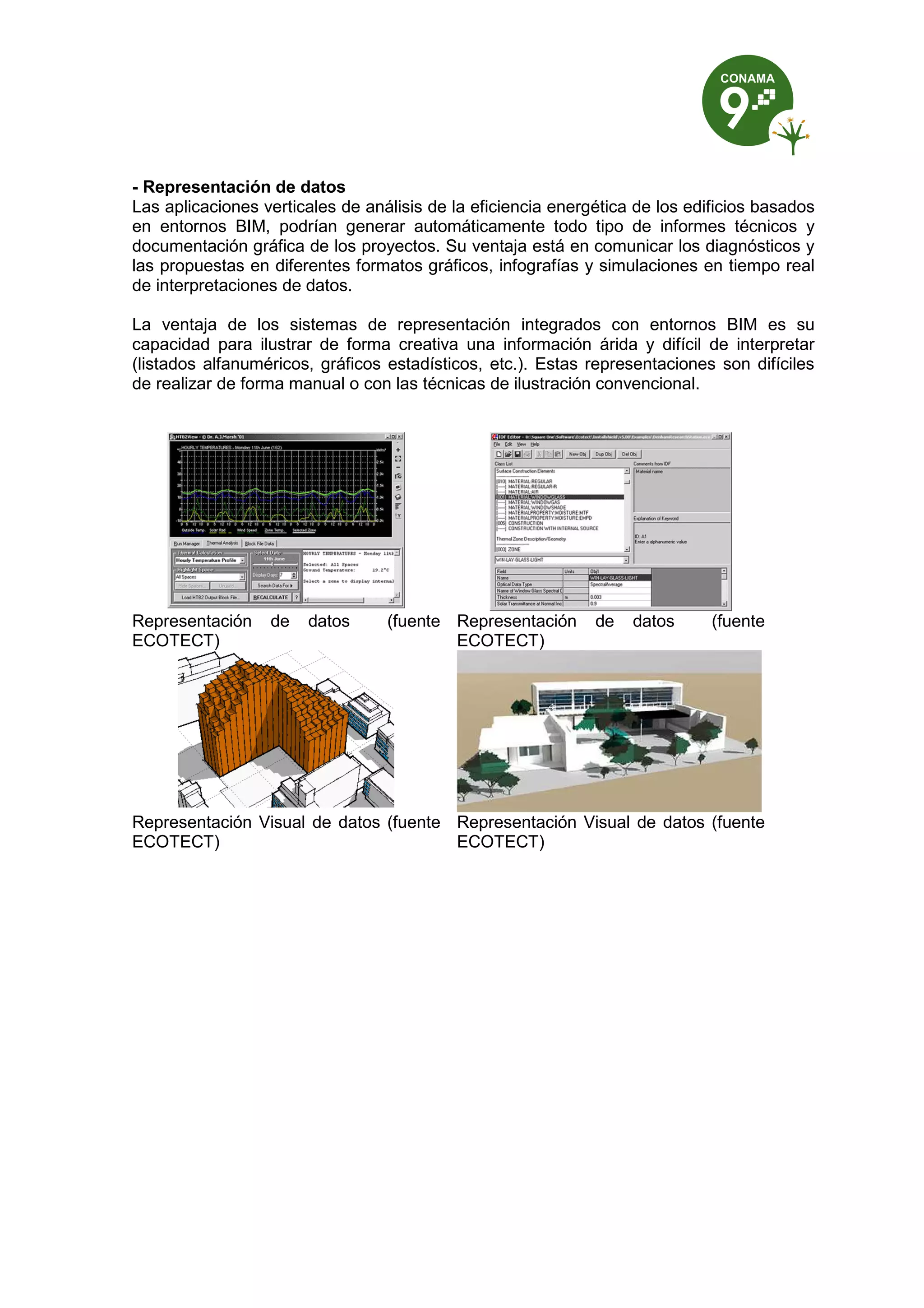 - Representación de datos
Las aplicaciones verticales de análisis de la eficiencia energética de los edificios basados
en entornos BIM, podrían generar automáticamente todo tipo de informes técnicos y
documentación gráfica de los proyectos. Su ventaja está en comunicar los diagnósticos y
las propuestas en diferentes formatos gráficos, infografías y simulaciones en tiempo real
de interpretaciones de datos.
La ventaja de los sistemas de representación integrados con entornos BIM es su
capacidad para ilustrar de forma creativa una información árida y difícil de interpretar
(listados alfanuméricos, gráficos estadísticos, etc.). Estas representaciones son difíciles
de realizar de forma manual o con las técnicas de ilustración convencional.
Representación de datos (fuente
ECOTECT)
Representación de datos (fuente
ECOTECT)
Representación Visual de datos (fuente
ECOTECT)
Representación Visual de datos (fuente
ECOTECT)
 