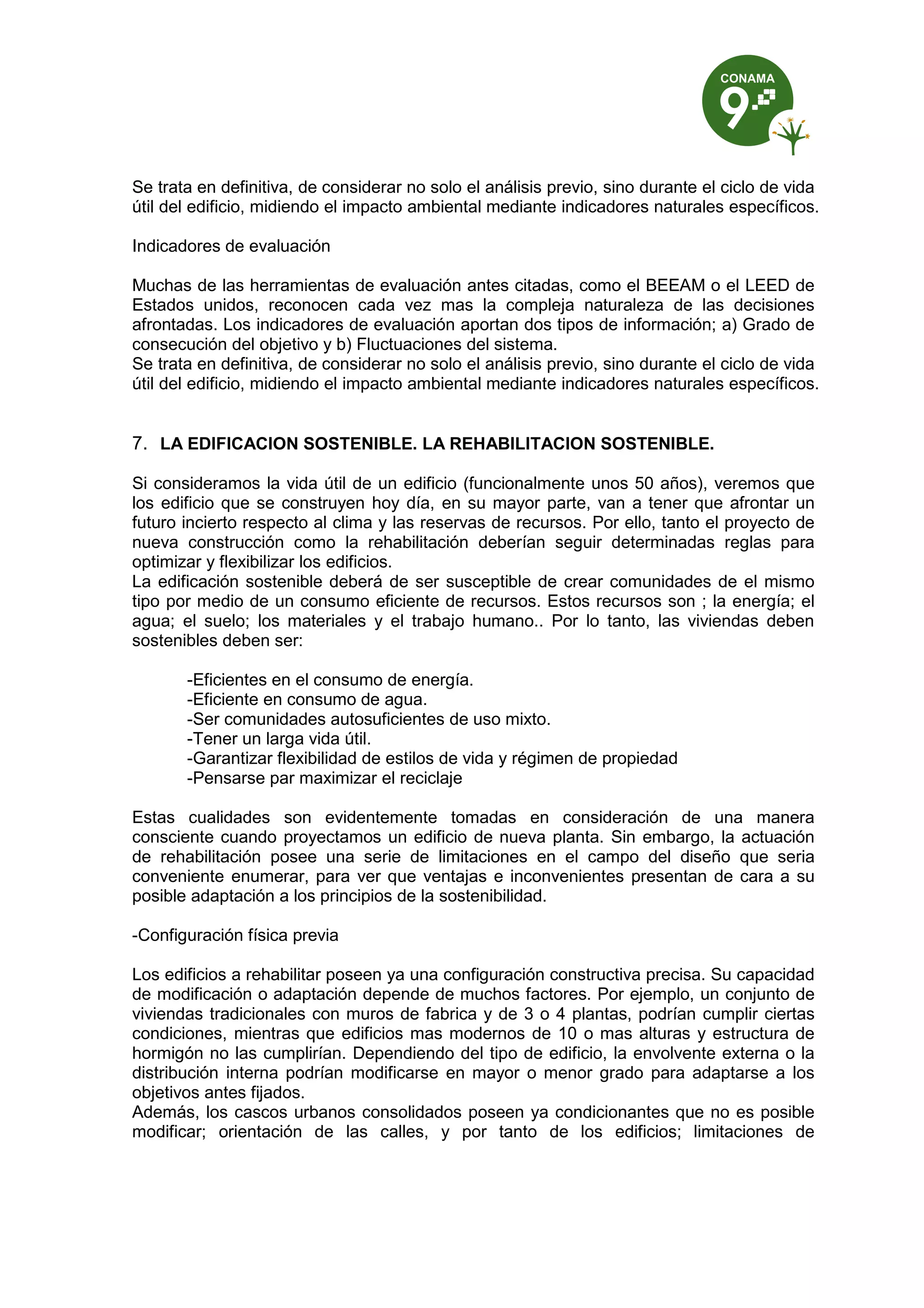 Se trata en definitiva, de considerar no solo el análisis previo, sino durante el ciclo de vida
útil del edificio, midiendo el impacto ambiental mediante indicadores naturales específicos.
Indicadores de evaluación
Muchas de las herramientas de evaluación antes citadas, como el BEEAM o el LEED de
Estados unidos, reconocen cada vez mas la compleja naturaleza de las decisiones
afrontadas. Los indicadores de evaluación aportan dos tipos de información; a) Grado de
consecución del objetivo y b) Fluctuaciones del sistema.
Se trata en definitiva, de considerar no solo el análisis previo, sino durante el ciclo de vida
útil del edificio, midiendo el impacto ambiental mediante indicadores naturales específicos.
7. LA EDIFICACION SOSTENIBLE. LA REHABILITACION SOSTENIBLE.
Si consideramos la vida útil de un edificio (funcionalmente unos 50 años), veremos que
los edificio que se construyen hoy día, en su mayor parte, van a tener que afrontar un
futuro incierto respecto al clima y las reservas de recursos. Por ello, tanto el proyecto de
nueva construcción como la rehabilitación deberían seguir determinadas reglas para
optimizar y flexibilizar los edificios.
La edificación sostenible deberá de ser susceptible de crear comunidades de el mismo
tipo por medio de un consumo eficiente de recursos. Estos recursos son ; la energía; el
agua; el suelo; los materiales y el trabajo humano.. Por lo tanto, las viviendas deben
sostenibles deben ser:
-Eficientes en el consumo de energía.
-Eficiente en consumo de agua.
-Ser comunidades autosuficientes de uso mixto.
-Tener un larga vida útil.
-Garantizar flexibilidad de estilos de vida y régimen de propiedad
-Pensarse par maximizar el reciclaje
Estas cualidades son evidentemente tomadas en consideración de una manera
consciente cuando proyectamos un edificio de nueva planta. Sin embargo, la actuación
de rehabilitación posee una serie de limitaciones en el campo del diseño que seria
conveniente enumerar, para ver que ventajas e inconvenientes presentan de cara a su
posible adaptación a los principios de la sostenibilidad.
-Configuración física previa
Los edificios a rehabilitar poseen ya una configuración constructiva precisa. Su capacidad
de modificación o adaptación depende de muchos factores. Por ejemplo, un conjunto de
viviendas tradicionales con muros de fabrica y de 3 o 4 plantas, podrían cumplir ciertas
condiciones, mientras que edificios mas modernos de 10 o mas alturas y estructura de
hormigón no las cumplirían. Dependiendo del tipo de edificio, la envolvente externa o la
distribución interna podrían modificarse en mayor o menor grado para adaptarse a los
objetivos antes fijados.
Además, los cascos urbanos consolidados poseen ya condicionantes que no es posible
modificar; orientación de las calles, y por tanto de los edificios; limitaciones de
 