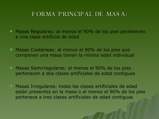 FORMA PRINCIPAL DE MASA: Masas Regulares: al menos el 90% de los pies pertenecen a una clase artificial de edad Masas Coetáneas: al menos el 90% de los pies que componen una masa tienen la misma edad individual Masas Semirregulares: al menos el 90% de los pies pertenecen a dos clases artificiales de edad contiguas Masas Irregulares: todas las clases artificiales de edad están presentes en la masa o al menos el 90% de los pies pertenece a tres clases artificiales de edad contiguas 