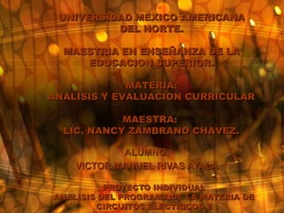 PROYECTO INDIVIDUAL ANALISIS DEL PROGRAMA DE LA MATERIA DE CIRCUITOS ELECTRICOS 2 ALUMNO: VICTOR MANUEL RIVAS AYALA UNIVERSIDAD MEXICO AMERICANA DEL NORTE. MAESTRIA EN ENSEÑANZA DE LA EDUCACION SUPERIOR. MATERIA: ANALISIS Y EVALUACION CURRICULAR MAESTRA:  LIC. NANCY ZAMBRANO CHAVEZ. 