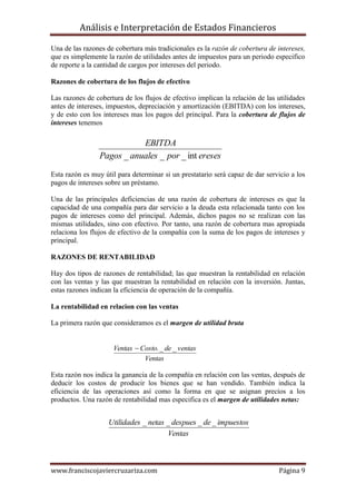 Análisis e Interpretación de Estados Financieros

Una de las razones de cobertura más tradicionales es la razón de cobertura de intereses,
que es simplemente la razón de utilidades antes de impuestos para un periodo especifico
de reporte a la cantidad de cargos por intereses del periodo.

Razones de cobertura de los flujos de efectivo

Las razones de cobertura de los flujos de efectivo implican la relación de las utilidades
antes de intereses, impuestos, depreciación y amortización (EBITDA) con los intereses,
y de esto con los intereses mas los pagos del principal. Para la cobertura de flujos de
intereses tenemos

                            EBITDA
                 Pagos _ anuales _ por _ int ereses

Esta razón es muy útil para determinar si un prestatario será capaz de dar servicio a los
pagos de intereses sobre un préstamo.

Una de las principales deficiencias de una razón de cobertura de intereses es que la
capacidad de una compañía para dar servicio a la deuda esta relacionada tanto con los
pagos de intereses como del principal. Además, dichos pagos no se realizan con las
mismas utilidades, sino con efectivo. Por tanto, una razón de cobertura mas apropiada
relaciona los flujos de efectivo de la compañía con la suma de los pagos de intereses y
principal.

RAZONES DE RENTABILIDAD

Hay dos tipos de razones de rentabilidad; las que muestran la rentabilidad en relación
con las ventas y las que muestran la rentabilidad en relación con la inversión. Juntas,
estas razones indican la eficiencia de operación de la compañía.

La rentabilidad en relacion con las ventas

La primera razón que consideramos es el margen de utilidad bruta


                     Ventas  Costo. _ de _ ventas
                               Ventas

Esta razón nos indica la ganancia de la compañía en relación con las ventas, después de
deducir los costos de producir los bienes que se han vendido. También indica la
eficiencia de las operaciones así como la forma en que se asignan precios a los
productos. Una razón de rentabilidad mas especifica es el margen de utilidades netas:


                    Utilidades _ netas _ despues _ de _ impuestos
                                       Ventas



www.franciscojaviercruzariza.com                                               Página 9
 