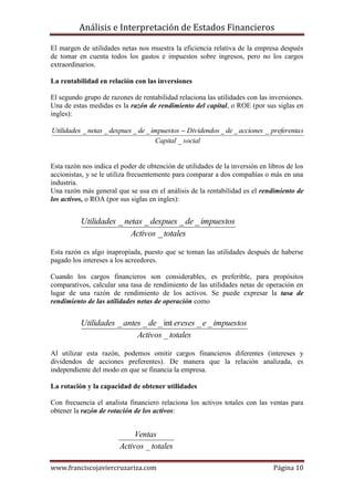 Análisis e Interpretación de Estados Financieros

El margen de utilidades netas nos muestra la eficiencia relativa de la empresa después
de tomar en cuenta todos los gastos e impuestos sobre ingresos, pero no los cargos
extraordinarios.

La rentabilidad en relación con las inversiones

El segundo grupo de razones de rentabilidad relaciona las utilidades con las inversiones.
Una de estas medidas es la razón de rendimiento del capital, o ROE (por sus siglas en
ingles):

Utilidades _ netas _ despues _ de _ impuestos  Dividendos _ de _ acciones _ preferenta s
                                     Capital _ social


Esta razón nos indica el poder de obtención de utilidades de la inversión en libros de los
accionistas, y se le utiliza frecuentemente para comparar a dos compañías o más en una
industria.
Una razón más general que se usa en el análisis de la rentabilidad es el rendimiento de
los activos, o ROA (por sus siglas en ingles):


          Utilidades _ netas _ despues _ de _ impuestos
                         Activos _ totales

Esta razón es algo inapropiada, puesto que se toman las utilidades después de haberse
pagado los intereses a los acreedores.

Cuando los cargos financieros son considerables, es preferible, para propósitos
comparativos, calcular una tasa de rendimiento de las utilidades netas de operación en
lugar de una razón de rendimiento de los activos. Se puede expresar la tasa de
rendimiento de las utilidades netas de operación como


          Utilidades _ antes _ de _ int ereses _ e _ impuestos
                           Activos _ totales

Al utilizar esta razón, podemos omitir cargos financieros diferentes (intereses y
dividendos de acciones preferentes). De manera que la relación analizada, es
independiente del modo en que se financia la empresa.

La rotación y la capacidad de obtener utilidades

Con frecuencia el analista financiero relaciona los activos totales con las ventas para
obtener la razón de rotación de los activos:


                             Ventas
                        Activos _ totales

www.franciscojaviercruzariza.com                                               Página 10
 