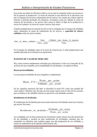 Análisis e Interpretación de Estados Financieros

Esta razón nos indica la eficiencia relativa con la cual la compañía utiliza sus recursos a
fin de generar la producción. La razón de rotación es una función de la eficiencia con
que se manejan los diversos componentes de los activos: las cuentas por cobrar según lo
muestra el periodo promedio de cobranzas, inventarios como los señalan la razon de
rotacion de inventarios y los activos fijos como lo indica el flujo de la produccion a
traves de la planta o la razon de ventas a activos fijos netos.

Cuando multiplicamos la rotación de activos de la compañía por el margen de utilidades
netas, obtenemos la razón de rendimiento de los activos, o capacidad de obtener
utilidades sobre los activos totales


                                           Ventas         Utilidades _ netas _ despues _ de _ impuestos
Poder _ de _ obtener _ utilidades                      *
                                      Activos _ totales                      Ventas


Ni el margen de utilidades netas ni la razon de rotacion por si solas proporcionan una
medida adecuada de la eficiencia en operaciones.


RAZONES DE VALOR DE MERCADO

Hay varias razones ampliamente utilizadas que relacionan el valor en el mercado de las
acciones de una compañía con la rentabilidad, los dividendos y el capital en libros.

Razon precio/utilidades

La razon precio/utilidades de una compañía es simplemente


                                       Pr ecio _ por _ accion
             Razon _ P / U 
                                      Utilidades _ por _ accion

En los capítulos anteriores del libro se describió la razón P/U como una medida del
valor relativo. Mientras más elevada sea esta razón, mayor será el valor de las acciones
que se atribuye a las utilidades futuras en oposición a las utilidades actuales.

Rendimiento de dividendos

El rendimiento de dividendos para una acción relaciona el dividendo anual con el precio
por acción. Por tanto,

                                                       Dividendos _ por _ accion
         Re n dim iento _ de _ dividendos 
                                                         Pr ecio _ por _ accion

Las compañías con un buen potencial de crecimiento suelen retener una alta proporción
de sus utilidades y mostrar un bajo rendimiento de dividendos, mientras que las
compañías en industrias más maduras pagan una alta proporción de sus utilidades y
tienen un rendimiento de dividendos relativamente alto.

www.franciscojaviercruzariza.com                                                                 Página 11
 