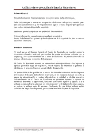 Análisis e Interpretación de Estados Financieros

Balance General

Presenta la situación financiera del ente económico a una fecha determinada.

Debe elaborarse por lo menos una vez por año, al cierre de cada periodo contable, pero
para usos administrativos y por requerimientos legales se suele preparar para periodos
más cortos: mensual, trimestral o semestral.

El balance general cumple con dos propósitos fundamentales:

Ofrecer información a usuarios externos del ente económico.
Fuente de información a gerentes y demás ejecutivos de la organización para la toma de
decisiones financieras.


Estado de Resultados

Al igual que en el Balance General, el Estado de Resultados se considera como la
herramienta financiera más útil para evaluar la gestión económica realizada por la
empresa y, sirve como orientador en la toma de decisiones. Su presentación varía de
acuerdo a la actividad económica de la empresa.

El Estado de Resultados resume las transacciones correspondientes a los ingresos y
egresos que tienen lugar en un periodo, con el objetivo de determinar la ganancia o
pérdida que el negocio obtuvo en las actividades de operación.

La presentación de las partidas en el estado de resultados comienza con los ingresos
provenientes de la venta de los bienes o servicios, de los cuales se deducen los costos y
gastos de administración y ventas, obteniéndose la utilidad o pérdida operativa.
Adicionalmente en el Estado de Resultados se presentan ingresos y egresos de
naturaleza diferente a la operacional, conocidos como otros ingresos y egresos. Si a la
utilidad operacional se le adicionan los otros ingresos y se le deducen los otros egresos,
se obtiene la utilidad neta del periodo. Finalmente de esta última utilidad deben
estimarse los respectivos impuestos, para obtener la utilidad después de impuestos.




www.franciscojaviercruzariza.com                                               Página 12
 