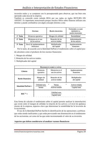 Análisis e Interpretación de Estados Financieros

inversión reales y se comparan con lo presupuestado para observar, que tan bien esta
operando cada área de la empresa.
También es conocido como método ROA por sus siglas en ingles RETURN ON
ASESST. Es importante mencionarla porque muchos libros sobre finanzas utilizan este
término y puede confundirse con algún concepto distinto a este.




   Por lo tanto, de acuerdo con la Identidad DuPont el rendimiento sobre el capital pue-
de calcularse como el producto de tres razones financieras:
1. Margen de utilidad.
2. Rotación de los activos totales.
3. Multiplicador del capital




Esta forma de calcular el rendimiento sobre el capital permite analizar la interrelación)
que existe entre el margen de utilidad, la rotación de los activos y el nivel de apalanca
miento de la empresa, aspectos clave que determinan la rentabilidad de la inversión de
lo accionistas.
    El uso de la Identidad DuPont facilita la identificación de las operaciones y políticas
que están siendo ineficientes y que están provocando una disminución en el rendimiento
de los accionistas, así como de las que están incrementando el valor de su inversión.

Aspectos que deben considerarse al analizar razones financieras




www.franciscojaviercruzariza.com                                                Página 20
 